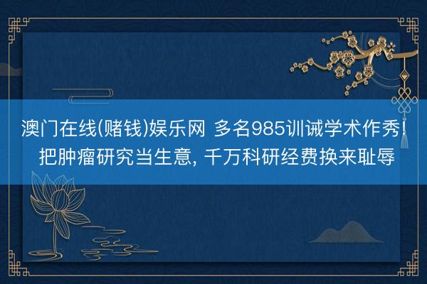 澳门在线(赌钱)娱乐网 多名985训诫学术作秀! 把肿瘤研究当生意， 千万科研经费换来耻辱