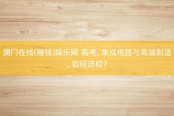 澳门在线(赌钱)娱乐网 高考， 集成电路与高端制造， 如何选校?