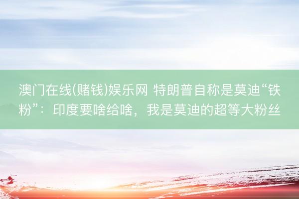 澳门在线(赌钱)娱乐网 特朗普自称是莫迪“铁粉”：印度要啥给啥，我是莫迪的超等大粉丝