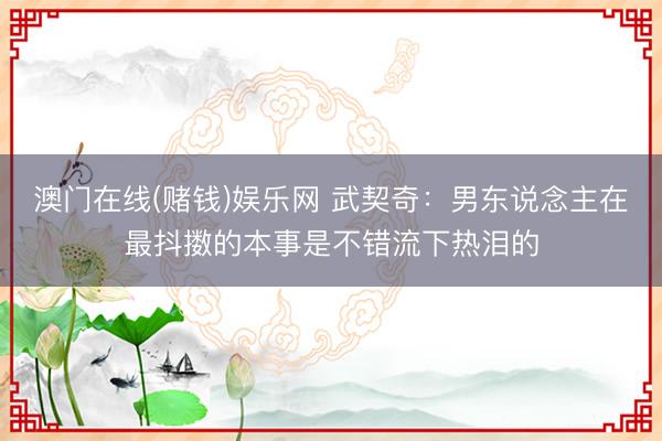 澳门在线(赌钱)娱乐网 武契奇:男东说念主在最抖擞的本事是不错流下热泪的