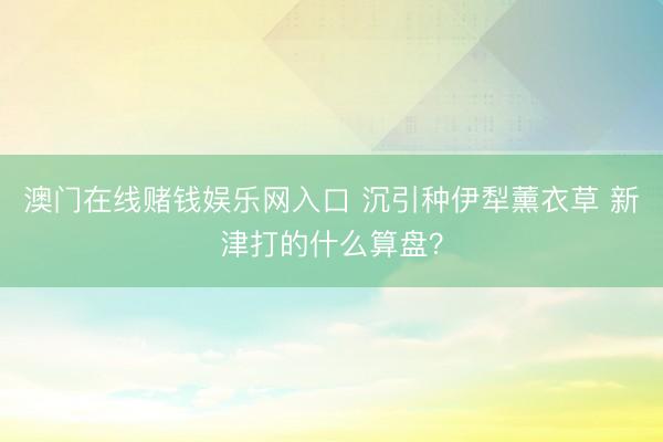 澳门在线赌钱娱乐网入口 沉引种伊犁薰衣草 新津打的什么算盘？