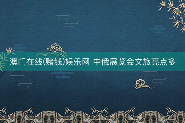 澳门在线(赌钱)娱乐网 中俄展览会文旅亮点多