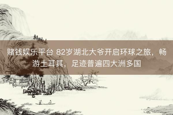赌钱娱乐平台 82岁湖北大爷开启环球之旅,畅游土耳其,足迹普遍四大洲多国