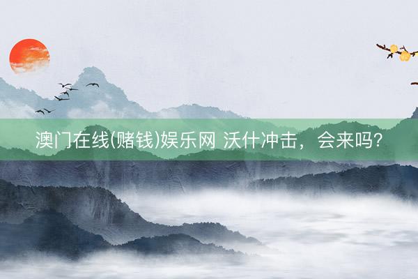 澳门在线(赌钱)娱乐网 沃什冲击,会来吗?