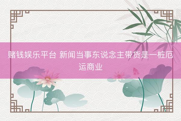 赌钱娱乐平台 新闻当事东说念主带货是一桩厄运商业