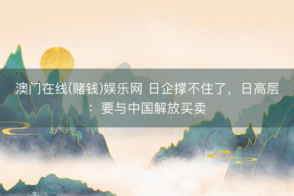 澳门在线(赌钱)娱乐网 日企撑不住了,日高层:要与中国解放买卖