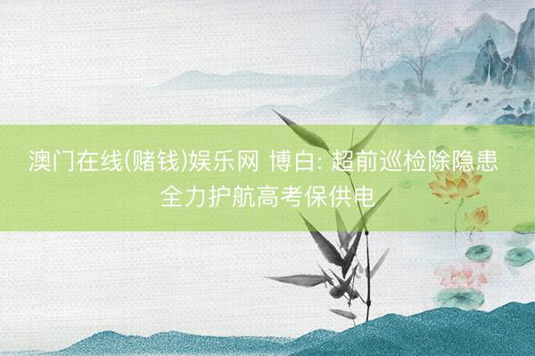 澳门在线(赌钱)娱乐网 博白: 超前巡检除隐患 全力护航高考保供电