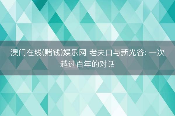 澳门在线(赌钱)娱乐网 老夫口与新光谷: 一次越过百年的对话