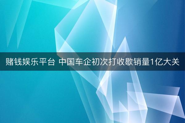 赌钱娱乐平台 中国车企初次打收歇销量1亿大关