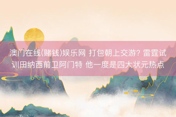 澳门在线(赌钱)娱乐网 打包朝上交游? 雷霆试训田纳西前卫阿门特 他一度是四大状元热点