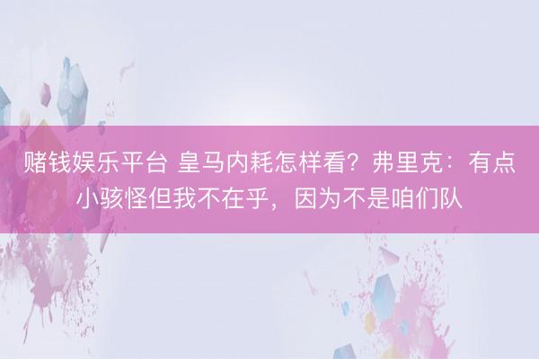 赌钱娱乐平台 皇马内耗怎样看?弗里克:有点小骇怪但我不在乎,因为不是咱们队
