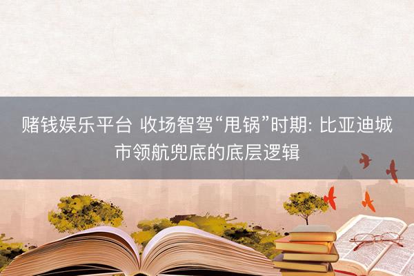 赌钱娱乐平台 收场智驾“甩锅”时期: 比亚迪城市领航兜底的底层逻辑
