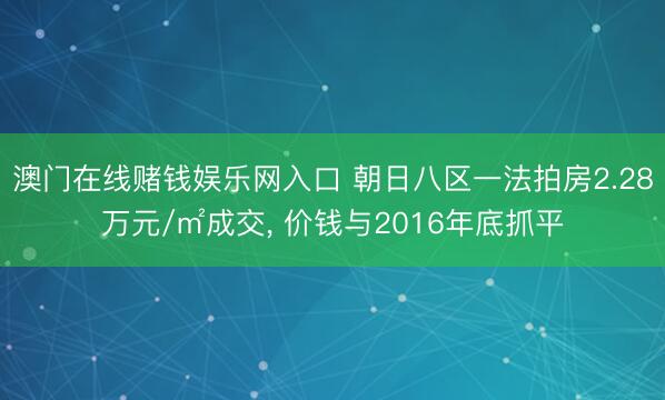 澳门在线赌钱娱乐网入口 朝日八区一法拍房2.28万元/㎡成交， 价钱与2016年底抓平