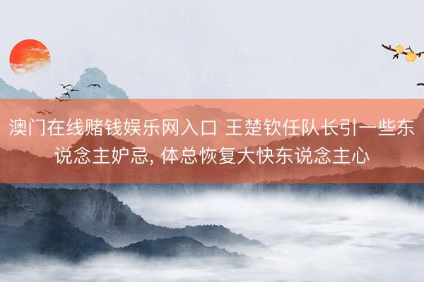 澳门在线赌钱娱乐网入口 王楚钦任队长引一些东说念主妒忌， 体总恢复大快东说念主心