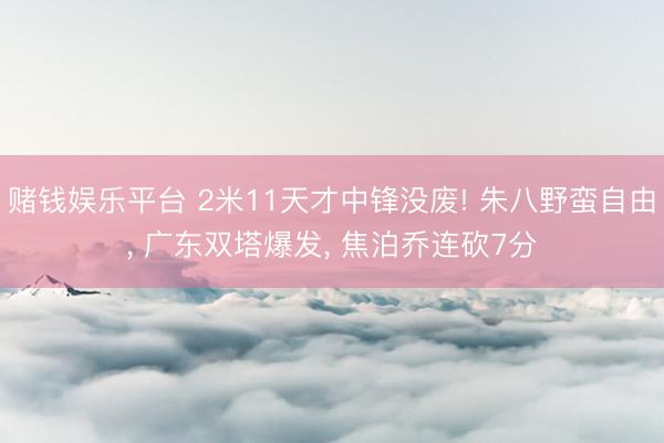 赌钱娱乐平台 2米11天才中锋没废! 朱八野蛮自由, 广东双塔爆发, 焦泊乔连砍7分