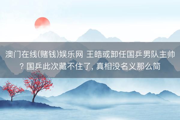 澳门在线(赌钱)娱乐网 王皓或卸任国乒男队主帅? 国乒此次藏不住了， 真相没名义那么简