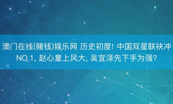 澳门在线(赌钱)娱乐网 历史初度! 中国双星联袂冲NO.1, 赵心童上风大, 吴宜泽先下手为强?