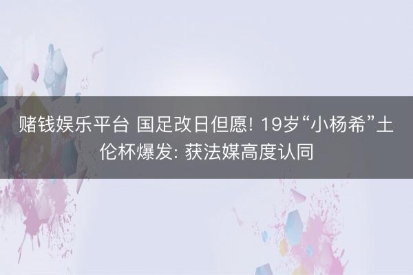 赌钱娱乐平台 国足改日但愿! 19岁“小杨希”土伦杯爆发: 获法媒高度认同