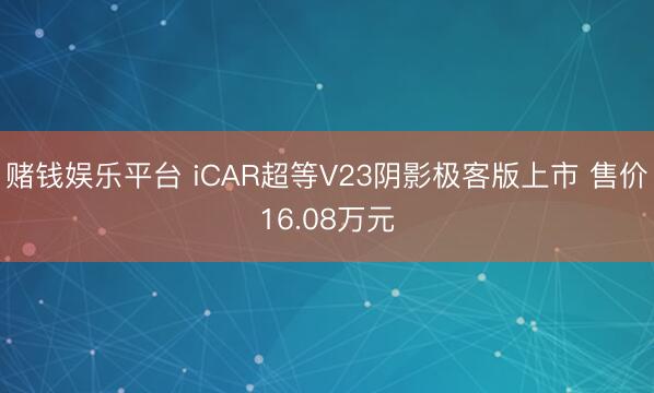 赌钱娱乐平台 iCAR超等V23阴影极客版上市 售价16.08万元