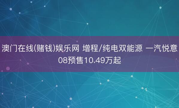 澳门在线(赌钱)娱乐网 增程/纯电双能源 一汽悦意08预售10.49万起
