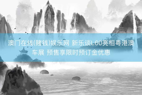 澳门在线(赌钱)娱乐网 新乐谈L60亮相粤港澳车展 预售享限时预订金优惠
