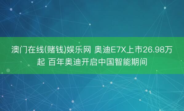 澳门在线(赌钱)娱乐网 奥迪E7X上市26.98万起 百年奥迪开启中国智能期间