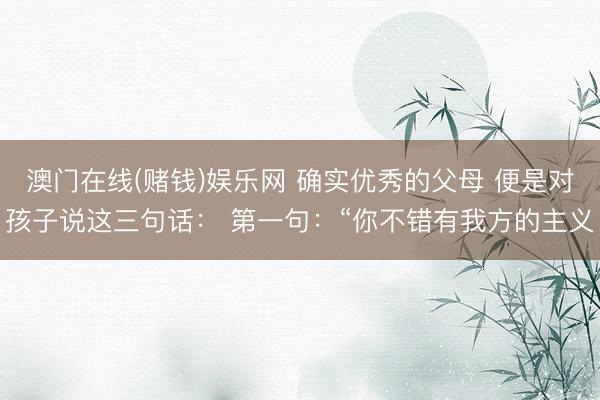 澳门在线(赌钱)娱乐网 确实优秀的父母 便是对孩子说这三句话: 第一句:“你不错有我方的主义