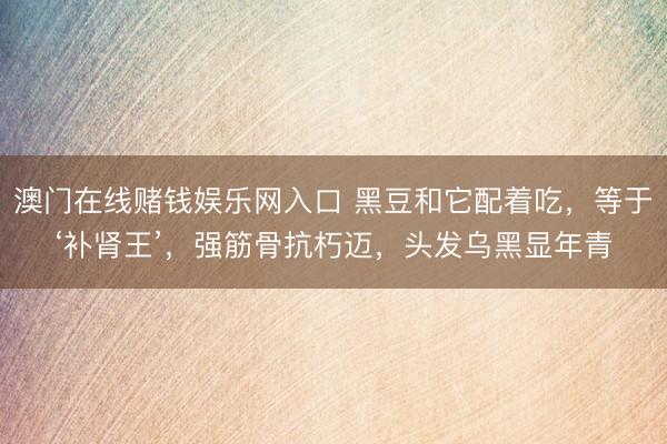 澳门在线赌钱娱乐网入口 黑豆和它配着吃，等于‘补肾王’，强筋骨抗朽迈，头发乌黑显年青