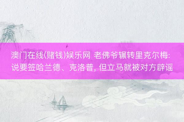 澳门在线(赌钱)娱乐网 老佛爷辗转里克尔梅: 说要签哈兰德、克洛普， 但立马就被对方辟谣