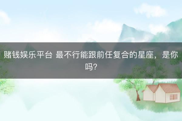 赌钱娱乐平台 最不行能跟前任复合的星座，<a href=