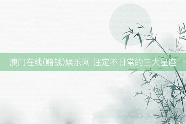 澳门在线(赌钱)娱乐网 注定不日常的三大星座