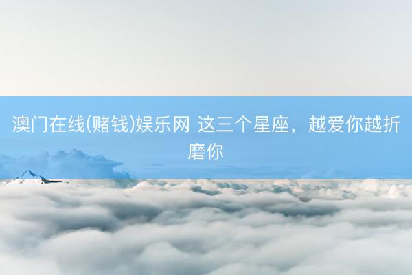 澳门在线(赌钱)娱乐网 这三个星座，<a href=