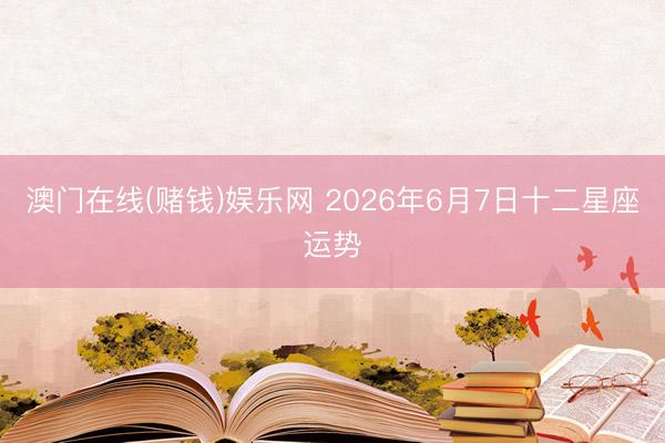 澳门在线(赌钱)娱乐网 2026年6月7日十二星座运势