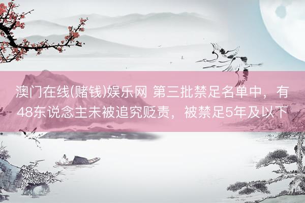 澳门在线(赌钱)娱乐网 第三批禁足名单中，有48东说念主未被追究贬责，被禁足5年及以下