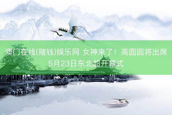 澳门在线(赌钱)娱乐网 女神来了！高圆圆将出席5月23日东北超开幕式