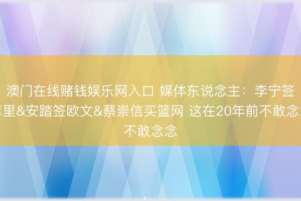 澳门在线赌钱娱乐网入口 媒体东说念主:李宁签库里&安踏签欧文&蔡崇信买篮网 这在20年前不敢念念
