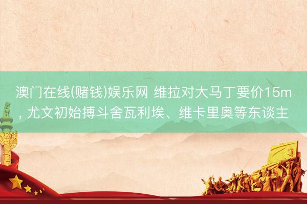 澳门在线(赌钱)娱乐网 维拉对大马丁要价15m， 尤文初始搏斗舍瓦利埃、维卡里奥等东谈主