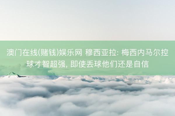 澳门在线(赌钱)娱乐网 穆西亚拉: 梅西内马尔控球才智超强， 即使丢球他们还是自信