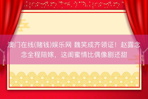 澳门在线(赌钱)娱乐网 魏笑成齐领证！赵露念念全程陪嫁，这闺蜜情比偶像剧还甜