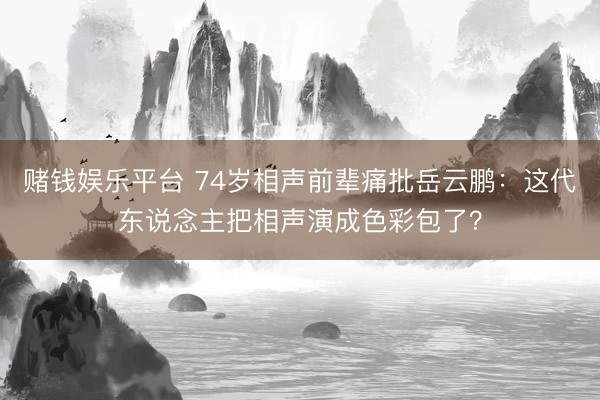 赌钱娱乐平台 74岁相声前辈痛批岳云鹏：这代东说念主把相声演成色彩包了？