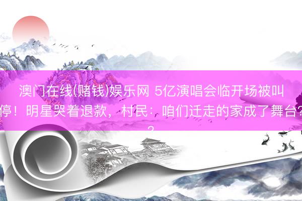 澳门在线(赌钱)娱乐网 5亿演唱会临开场被叫停！明星哭着退款，村民：咱们迁走的家成了舞台？