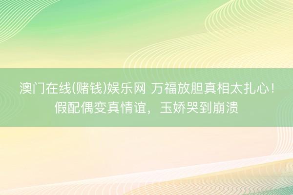 澳门在线(赌钱)娱乐网 万福放胆真相太扎心！假配偶变真情谊，玉娇哭到崩溃