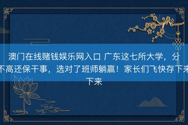 澳门在线赌钱娱乐网入口 广东这七所大学，分不高还保干事，选对了班师躺赢！家长们飞快存下来