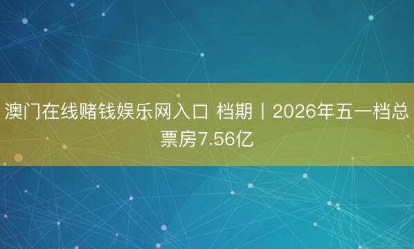 澳门在线赌钱娱乐网入口 档期丨2026年五一档总票房7.56亿