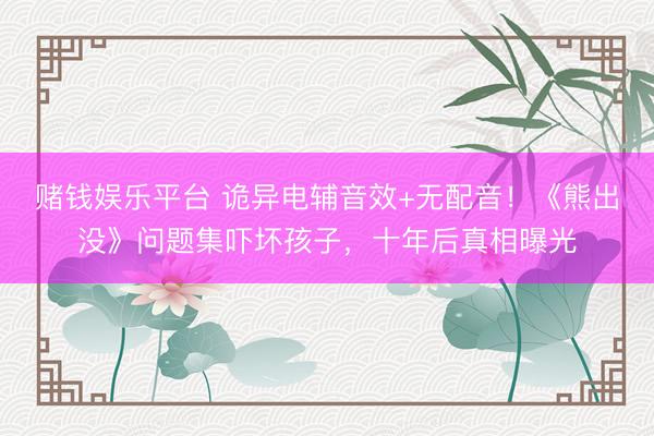 赌钱娱乐平台 诡异电辅音效+无配音！《熊出没》问题集吓坏孩子，十年后真相曝光