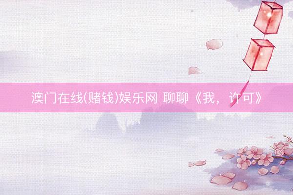 澳门在线(赌钱)娱乐网 聊聊《我，许可》