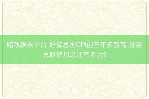 赌钱娱乐平台 好意思国CPI创三年多新高 好意思联储加息还有多远?