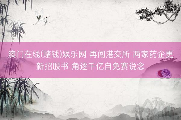 澳门在线(赌钱)娱乐网 再闯港交所 两家药企更新招股书 角逐千亿自免赛说念