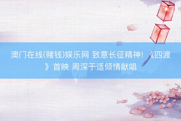 澳门在线(赌钱)娱乐网 致意长征精神! 《四渡》首映 周深于适倾情献唱