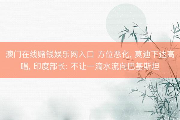 澳门在线赌钱娱乐网入口 方位恶化， 莫迪下达高唱， 印度部长: 不让一滴水流向巴基斯坦
